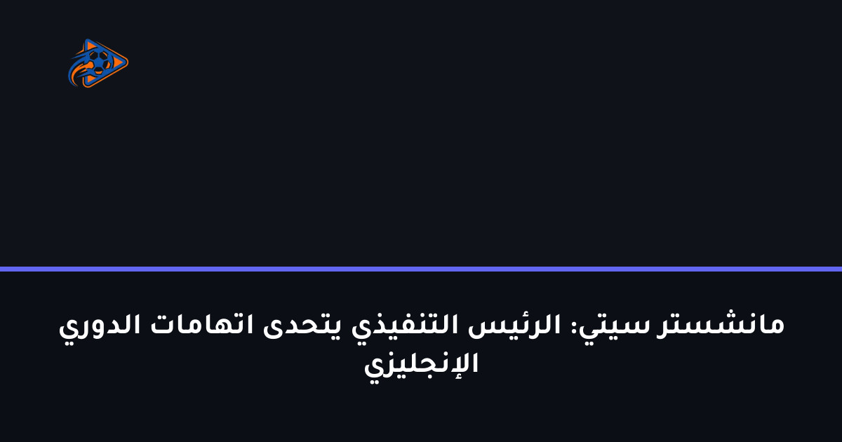 مانشستر سيتي: الرئيس التنفيذي يتحدى اتهامات الدوري الإنجليزي