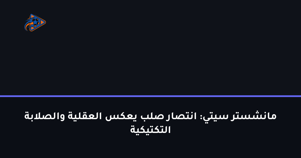 مانشستر سيتي: انتصار صلب يعكس العقلية والصلابة التكتيكية