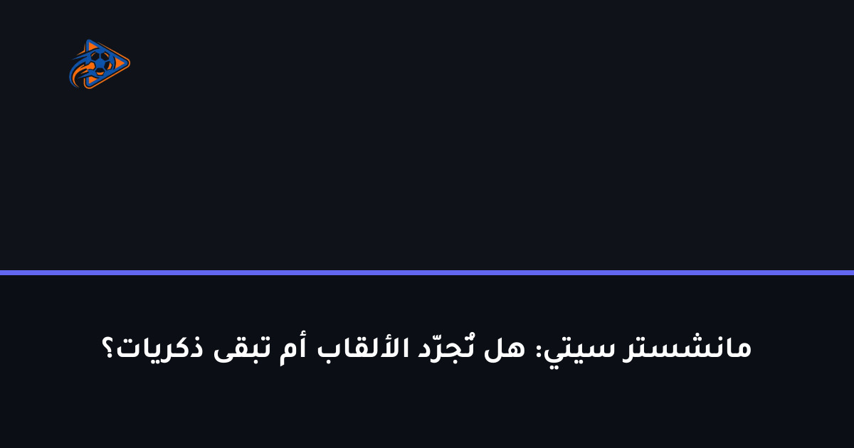 مانشستر سيتي: هل تُجرّد الألقاب أم تبقى ذكريات؟