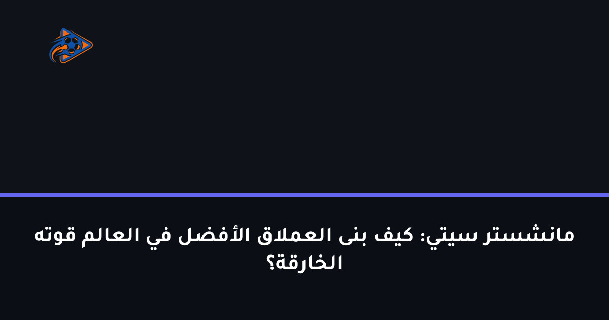 مانشستر سيتي: كيف بنى العملاق الأفضل في العالم قوته الخارقة؟