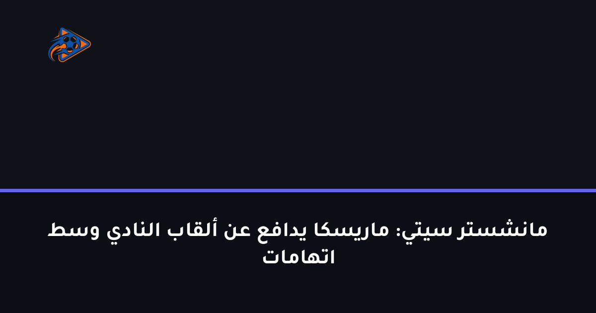 مانشستر سيتي: ماريسكا يدافع عن ألقاب النادي وسط اتهامات
