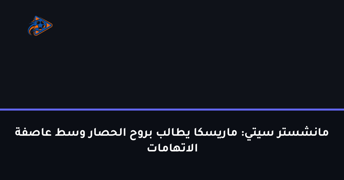 مانشستر سيتي: ماريسكا يطالب بروح الحصار وسط عاصفة الاتهامات