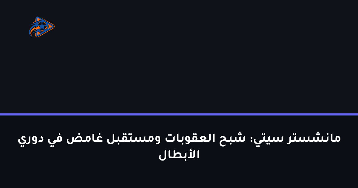 مانشستر سيتي: شبح العقوبات ومستقبل غامض في دوري الأبطال