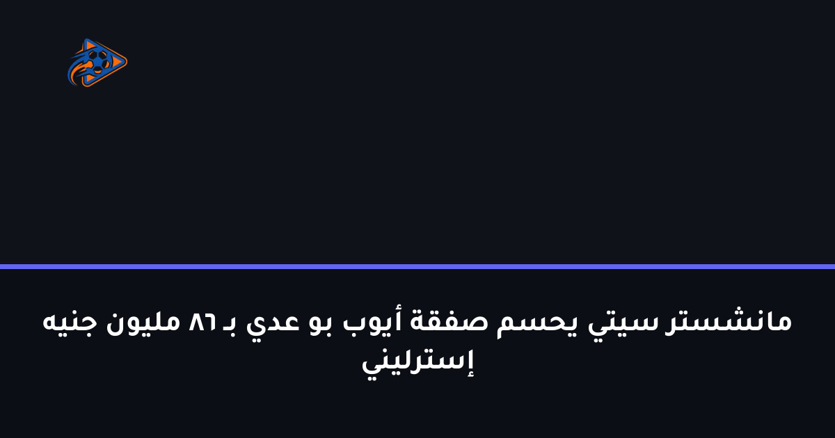 مانشستر سيتي يحسم صفقة أيوب بو عدي بـ 86 مليون جنيه إسترليني