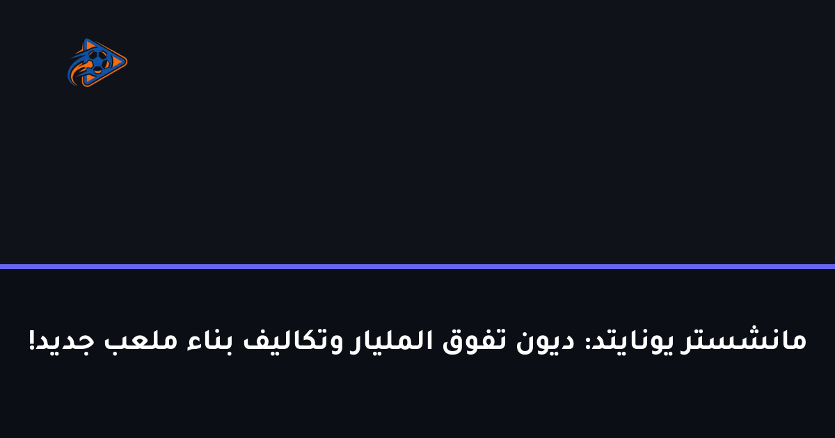 مانشستر يونايتد: ديون تفوق المليار وتكاليف بناء ملعب جديد!