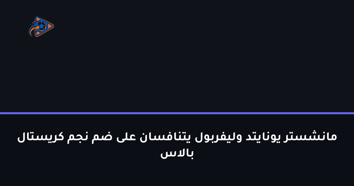 مانشستر يونايتد وليفربول يتنافسان على ضم نجم كريستال بالاس