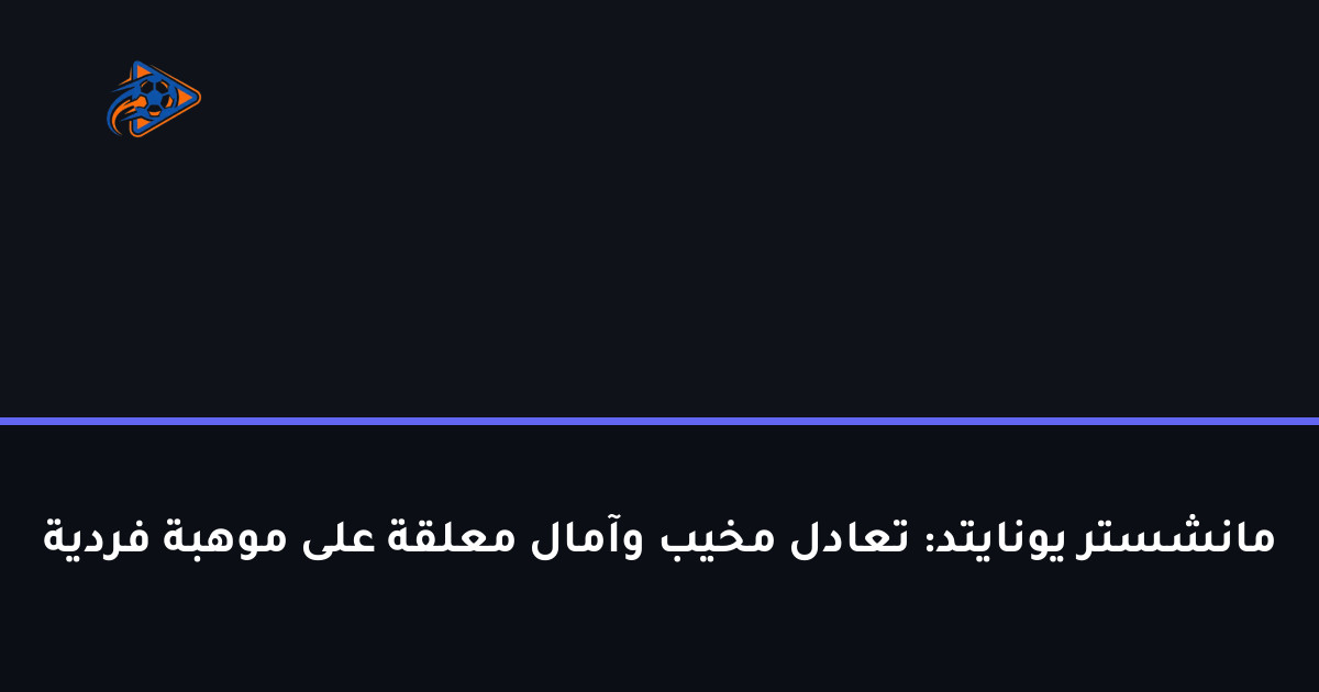 مانشستر يونايتد: تعادل مخيب وآمال معلقة على موهبة فردية