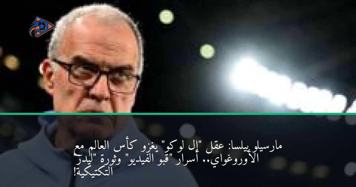 مارسيلو بيلسا: عقل "إل لوكو" يغزو كأس العالم مع الأوروغواي.. أسرار "قبو الفيديو" وثورة "ليدز" التكتيكية!