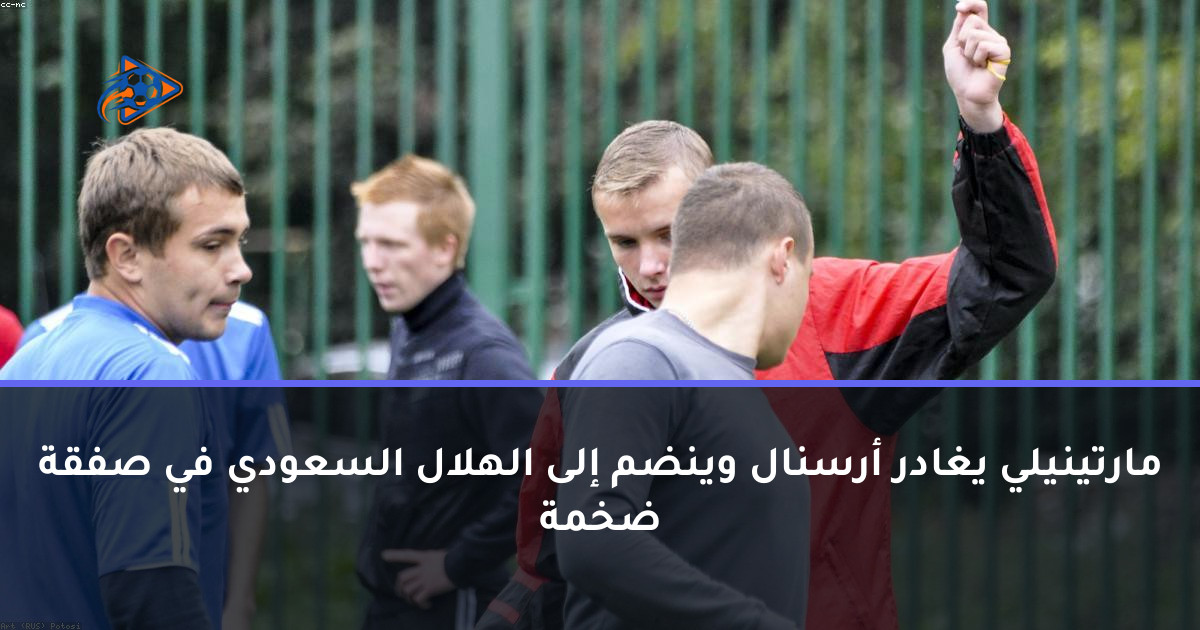 مارتينيلي يغادر أرسنال وينضم إلى الهلال السعودي في صفقة ضخمة