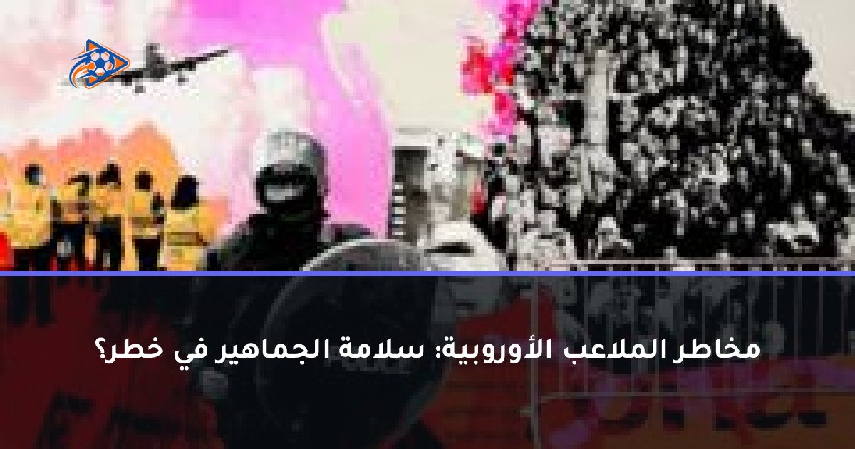 مخاطر الملاعب الأوروبية: سلامة الجماهير في خطر؟