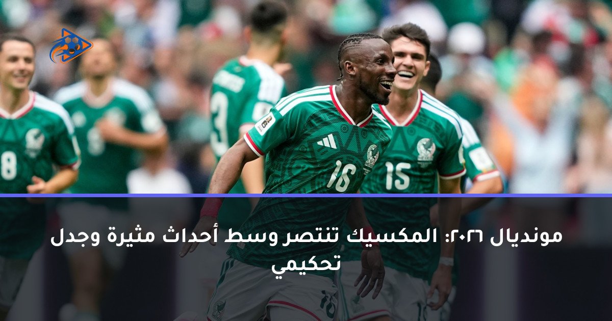مونديال 2026: المكسيك تنتصر وسط أحداث مثيرة وجدل تحكيمي