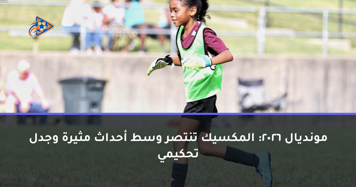 مونديال 2026: المكسيك تنتصر وسط أحداث مثيرة وجدل تحكيمي