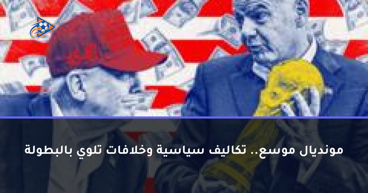 مونديال موسع.. تكاليف سياسية وخلافات تلوي بالبطولة