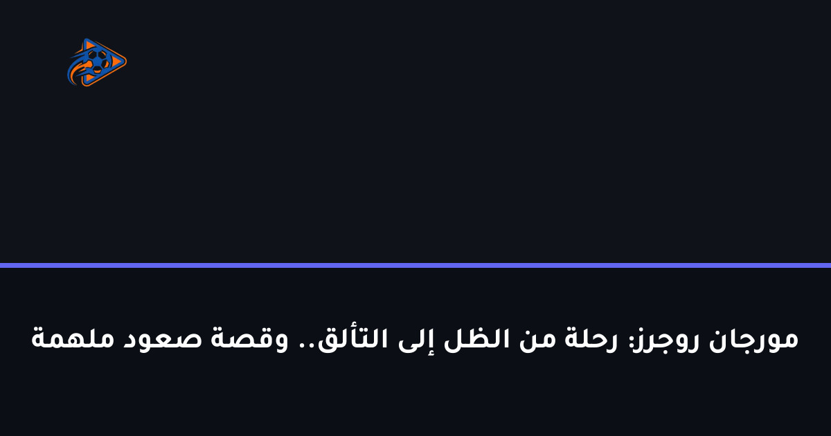 مورجان روجرز: رحلة من الظل إلى التألق.. وقصة صعود ملهمة
