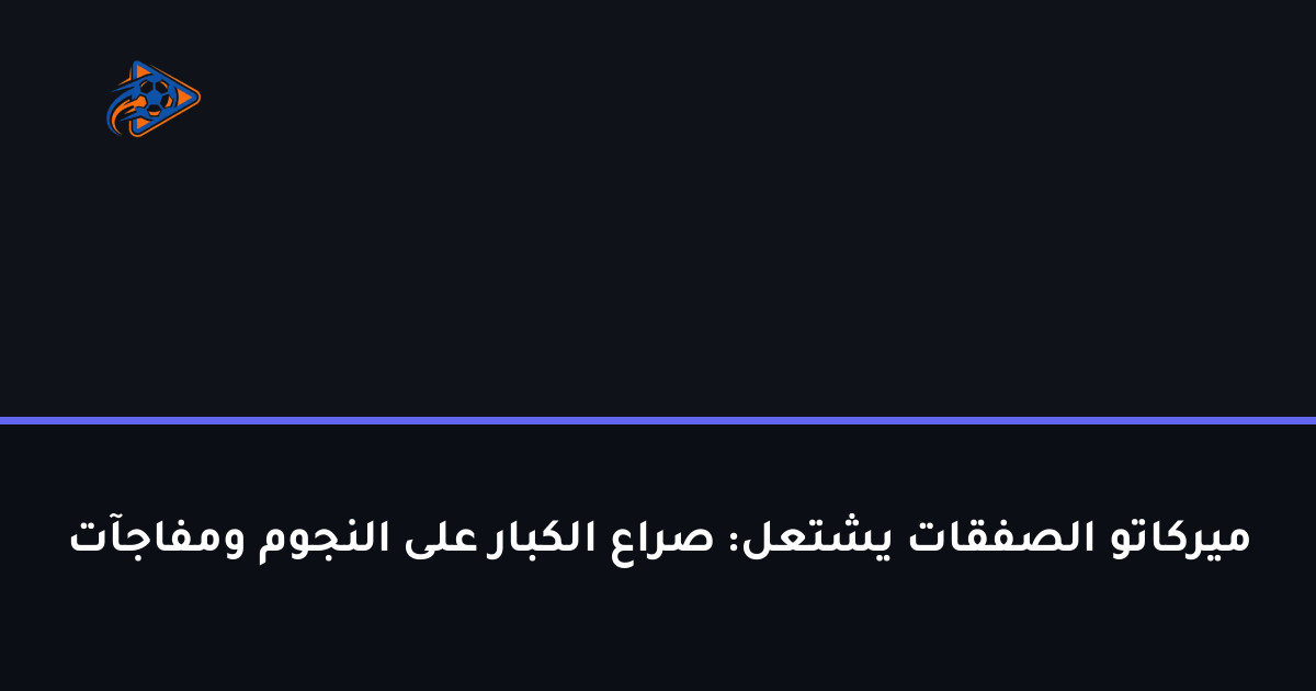 ميركاتو الصفقات يشتعل: صراع الكبار على النجوم ومفاجآت