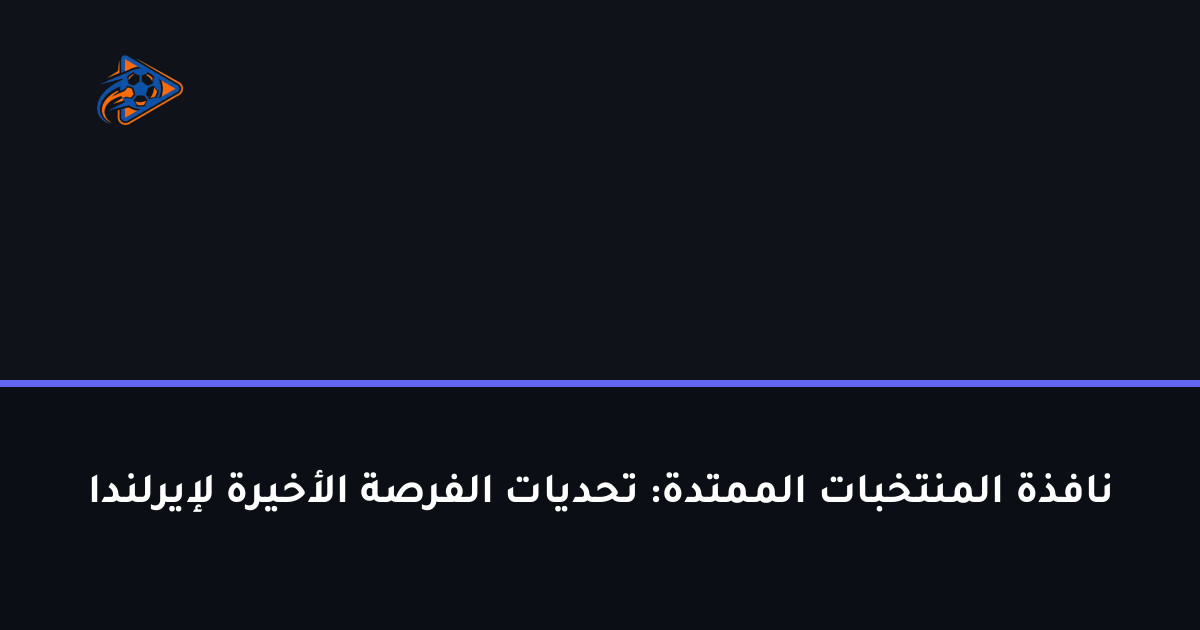 نافذة المنتخبات الممتدة: تحديات الفرصة الأخيرة لإيرلندا