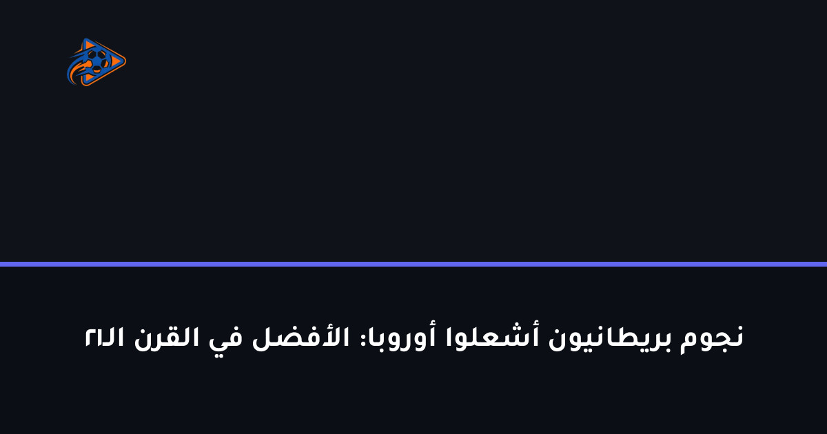 نجوم بريطانيون أشعلوا أوروبا: الأفضل في القرن الـ21