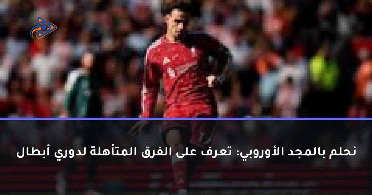 نحلم بالمجد الأوروبي: تعرف على الفرق المتأهلة لدوري أبطال