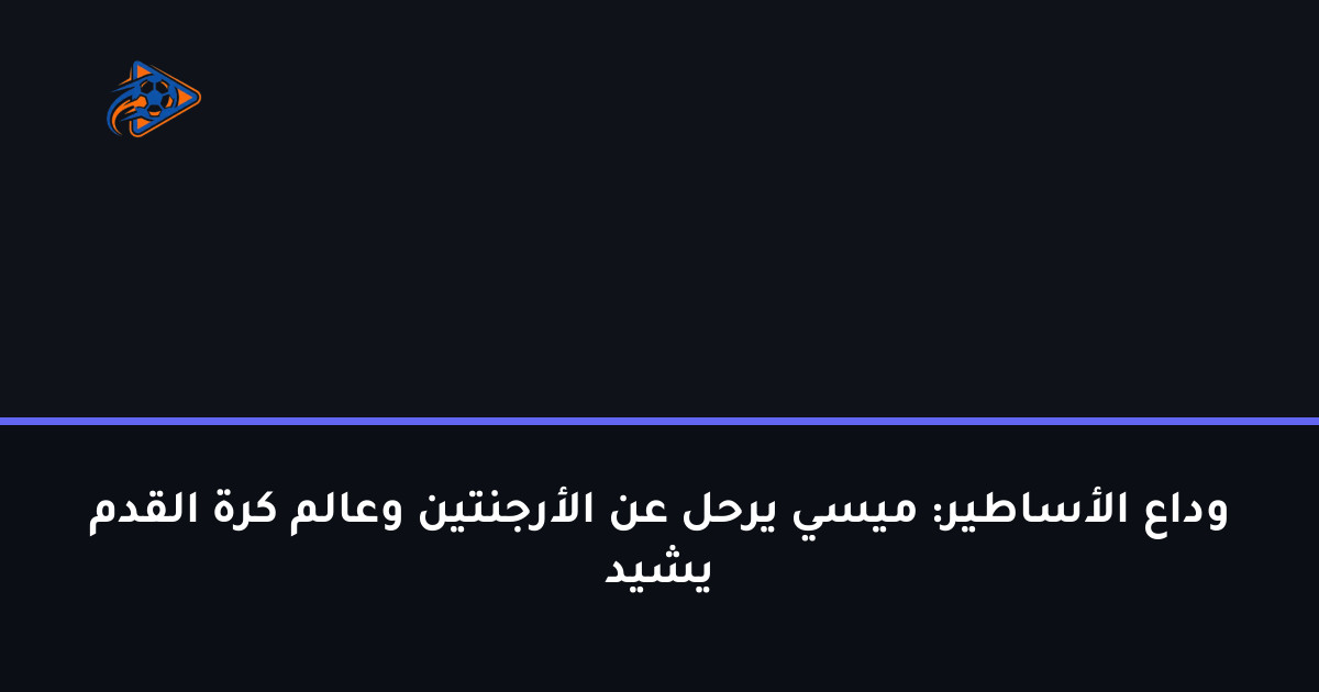 وداع الأساطير: ميسي يرحل عن الأرجنتين وعالم كرة القدم يشيد