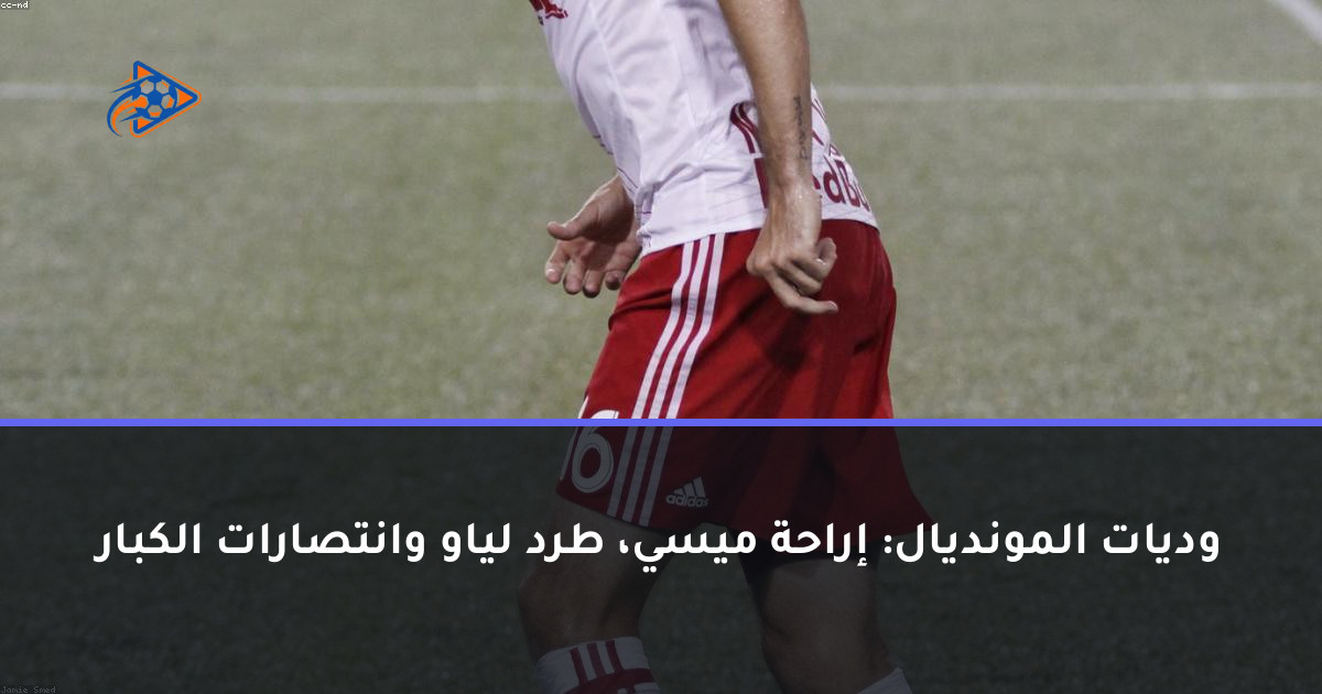 وديات المونديال: إراحة ميسي، طرد لياو وانتصارات الكبار