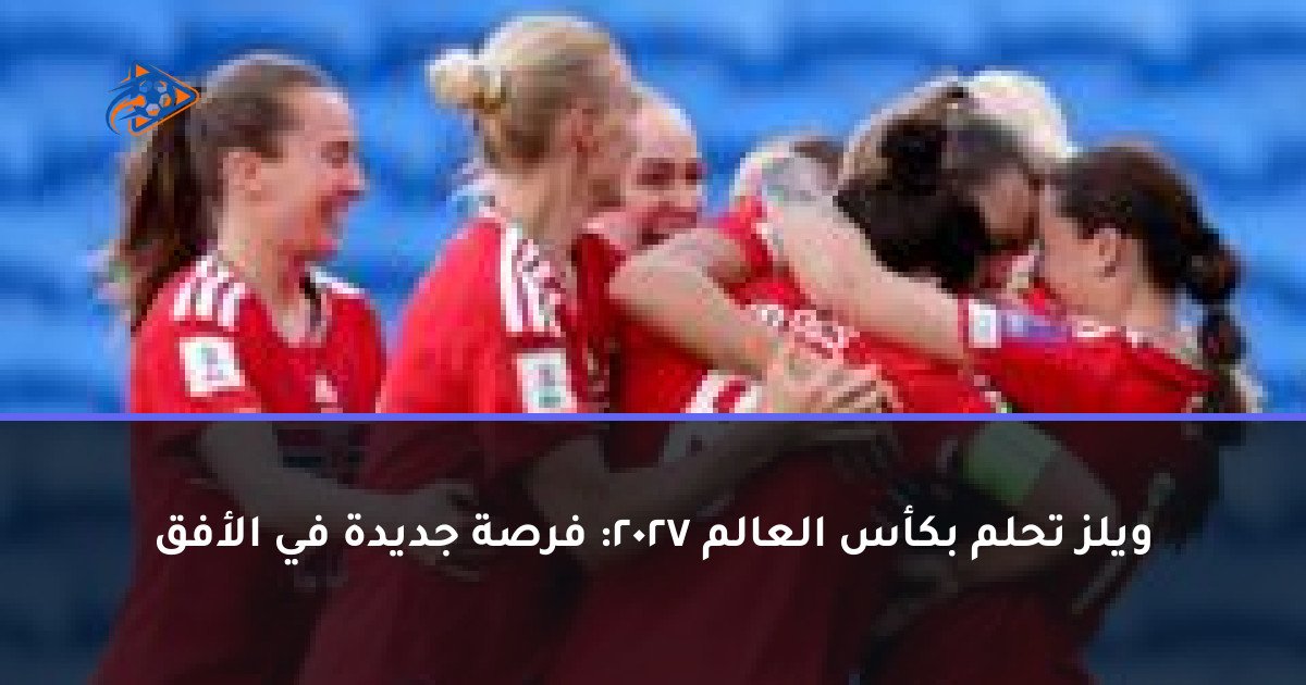 ويلز تحلم بكأس العالم 2027: فرصة جديدة في الأفق