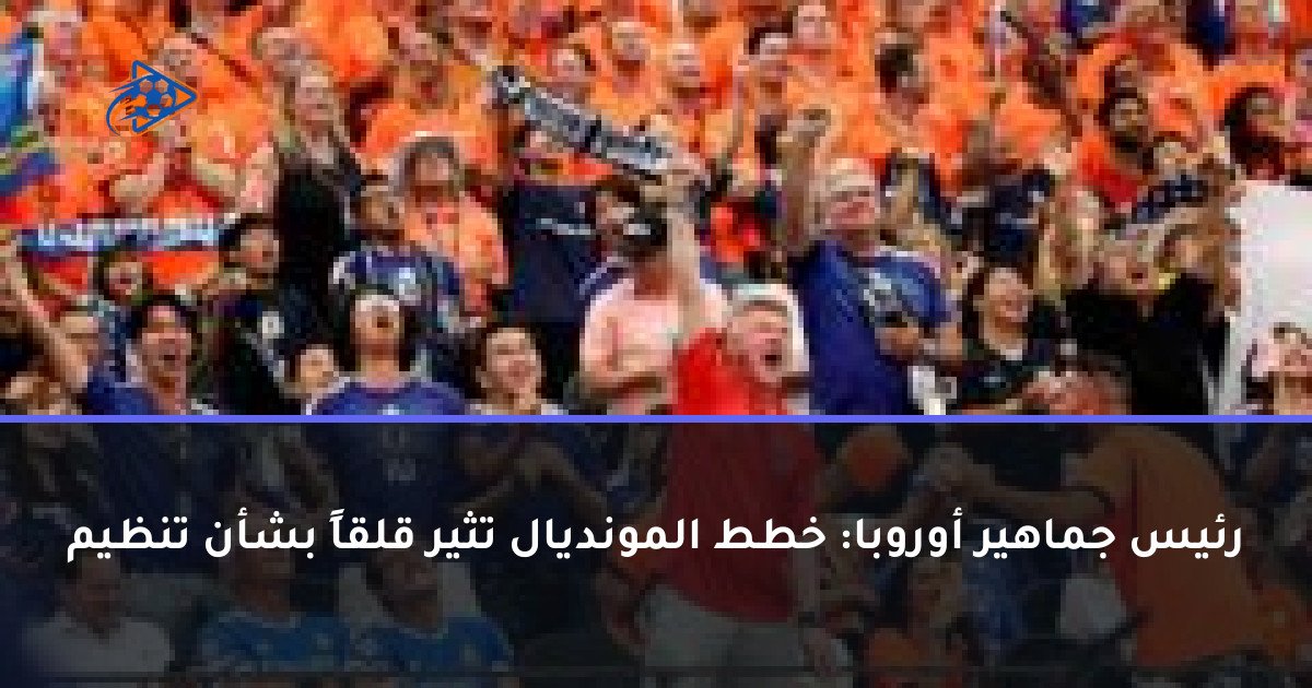 رئيس جماهير أوروبا: خطط المونديال تثير قلقاً بشأن تنظيم