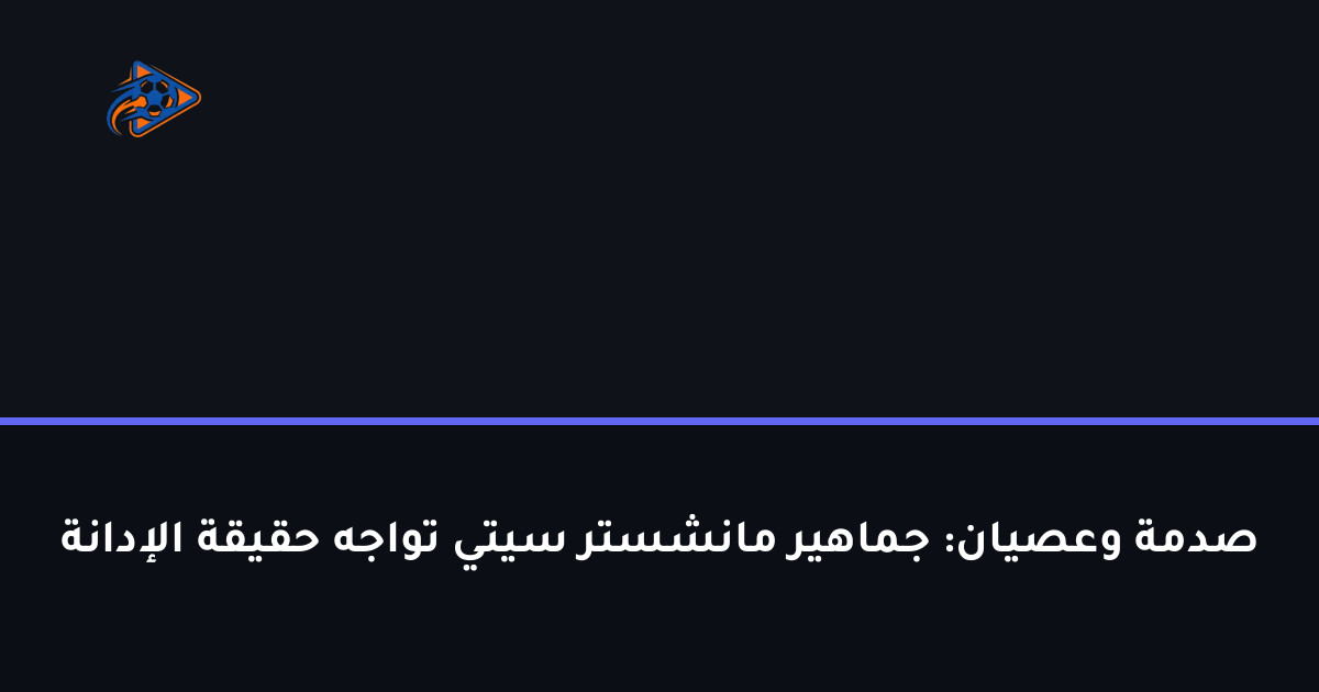 صدمة وعصيان: جماهير مانشستر سيتي تواجه حقيقة الإدانة