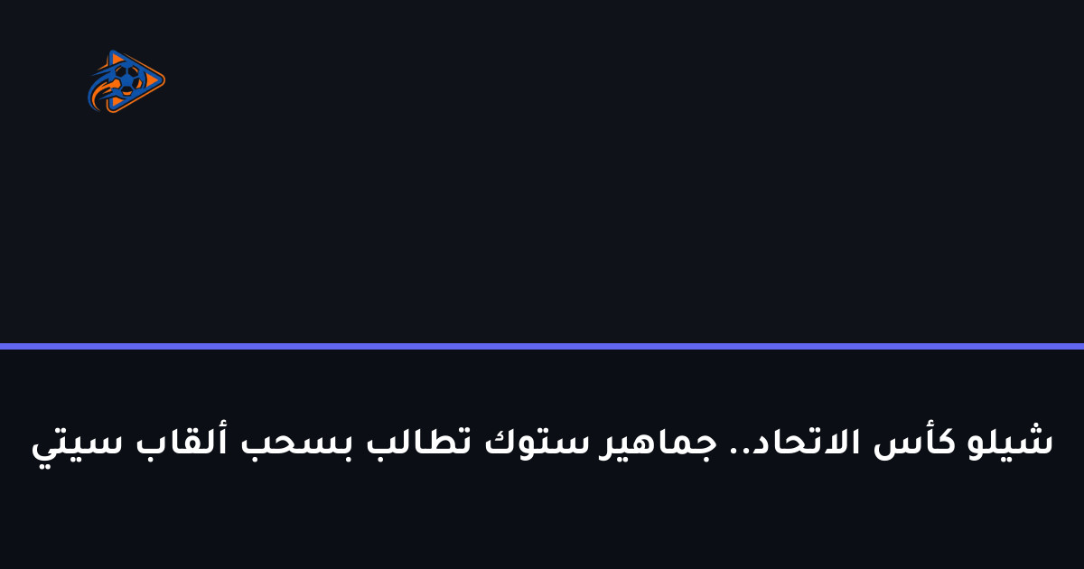 شيلو كأس الاتحاد.. جماهير ستوك تطالب بسحب ألقاب سيتي