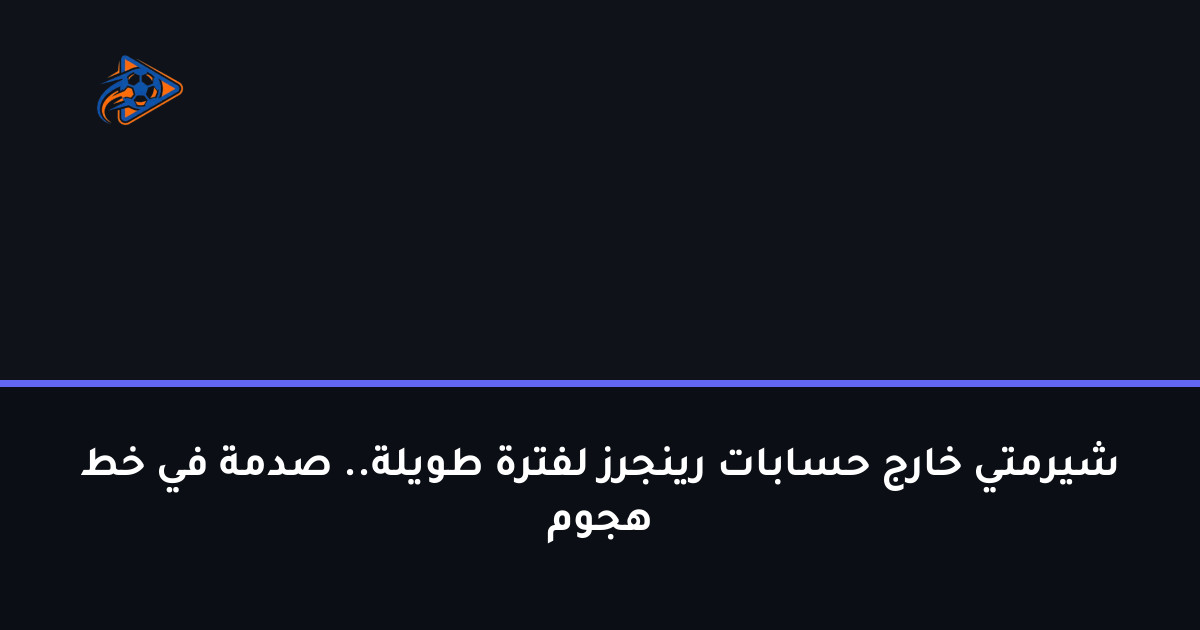 شيرمتي خارج حسابات رينجرز لفترة طويلة.. صدمة في خط هجوم