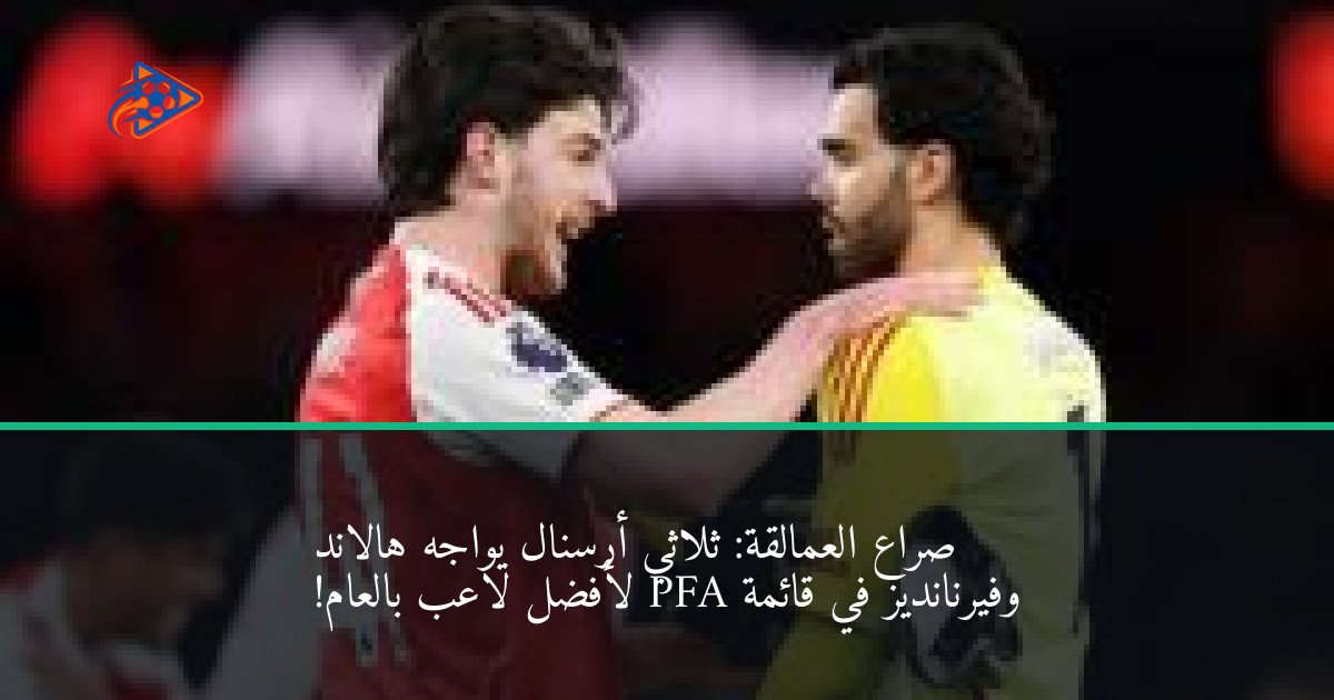 صراع العمالقة: ثلاثي أرسنال يواجه هالاند وفيرنانديز في قائمة PFA لأفضل لاعب بالعام!