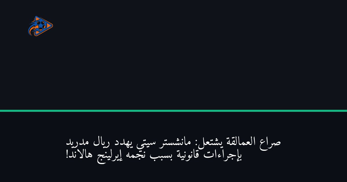 صراع العمالقة يشتعل: مانشستر سيتي يهدد ريال مدريد بإجراءات قانونية بسبب نجمه إيرلينج هالاند!