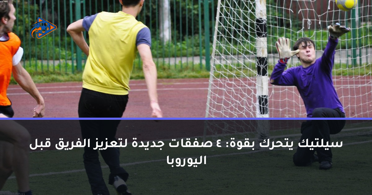 سيلتيك يتحرك بقوة: 4 صفقات جديدة لتعزيز الفريق قبل اليوروبا