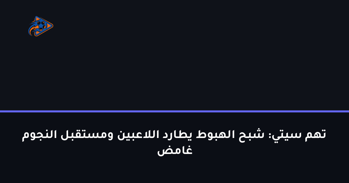 تهم سيتي: شبح الهبوط يطارد اللاعبين ومستقبل النجوم غامض
