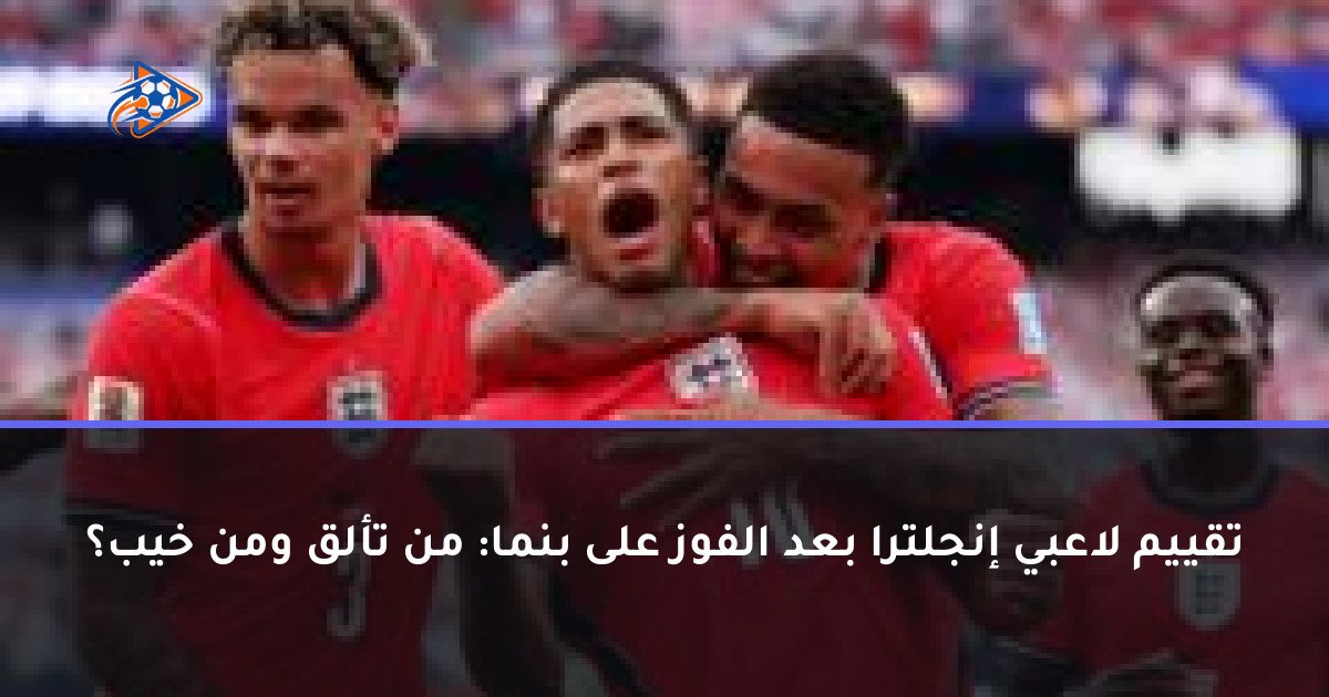 تقييم لاعبي إنجلترا بعد الفوز على بنما: من تألق ومن خيب؟