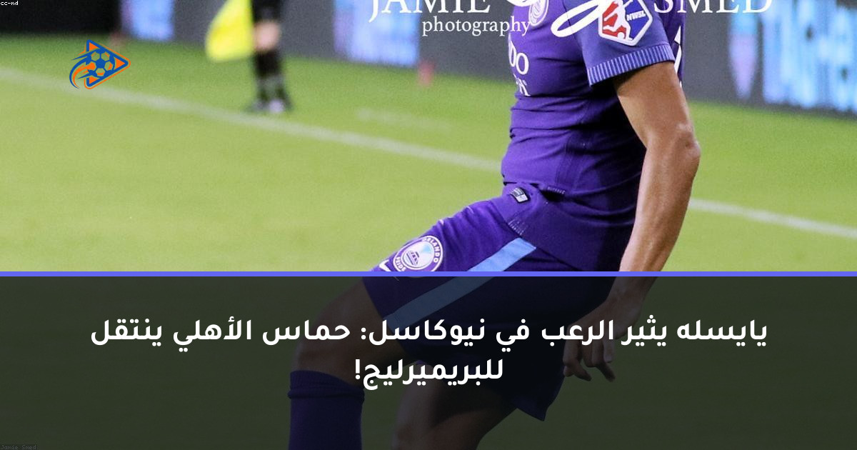 يايسله يثير الرعب في نيوكاسل: حماس الأهلي ينتقل للبريميرليج!